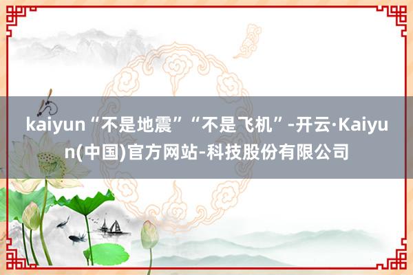 kaiyun“不是地震”“不是飞机”-开云·Kaiyun(中国)官方网站-科技股份有限公司