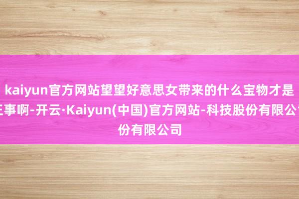 kaiyun官方网站望望好意思女带来的什么宝物才是正事啊-开云·Kaiyun(中国)官方网站-科技股份有限公司