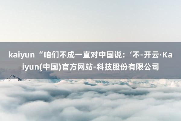 kaiyun “咱们不成一直对中国说：‘不-开云·Kaiyun(中国)官方网站-科技股份有限公司