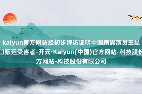 kaiyun官方网站经初步拜访证明中国籍男演员王星为东谈主口贩运受害者-开云·Kaiyun(中国)官方网站-科技股份有限公司