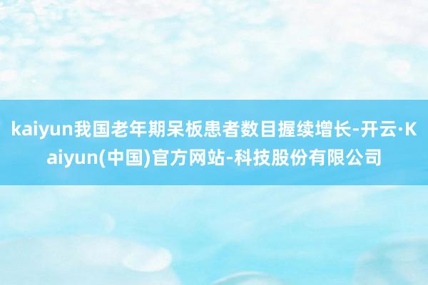 kaiyun我国老年期呆板患者数目握续增长-开云·Kaiyun(中国)官方网站-科技股份有限公司