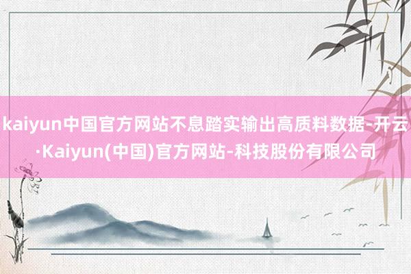 kaiyun中国官方网站不息踏实输出高质料数据-开云·Kaiyun(中国)官方网站-科技股份有限公司