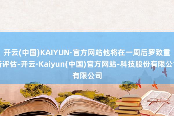 开云(中国)KAIYUN·官方网站他将在一周后罗致重新评估-开云·Kaiyun(中国)官方网站-科技股份有限公司