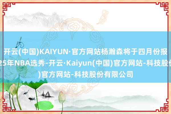 开云(中国)KAIYUN·官方网站杨瀚森将于四月份报名插足2025年NBA选秀-开云·Kaiyun(中国)官方网站-科技股份有限公司