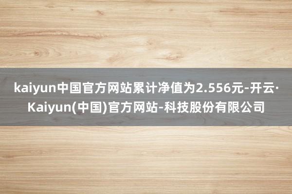 kaiyun中国官方网站累计净值为2.556元-开云·Kaiyun(中国)官方网站-科技股份有限公司