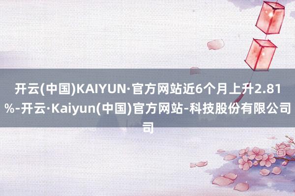 开云(中国)KAIYUN·官方网站近6个月上升2.81%-开云·Kaiyun(中国)官方网站-科技股份有限公司