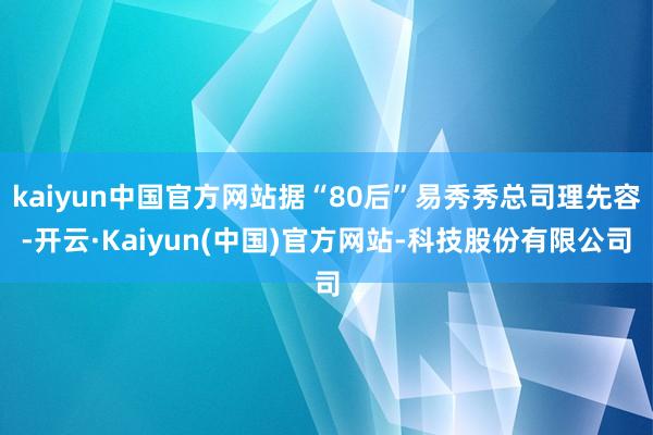 kaiyun中国官方网站据“80后”易秀秀总司理先容-开云·Kaiyun(中国)官方网站-科技股份有限公司