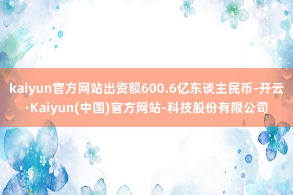 kaiyun官方网站出资额600.6亿东谈主民币-开云·Kaiyun(中国)官方网站-科技股份有限公司