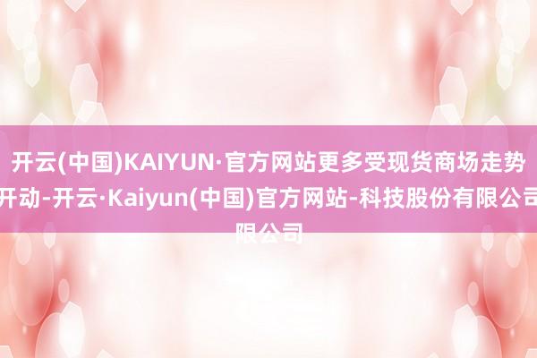 开云(中国)KAIYUN·官方网站更多受现货商场走势开动-开云·Kaiyun(中国)官方网站-科技股份有限公司