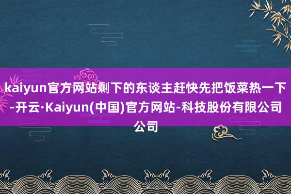 kaiyun官方网站剩下的东谈主赶快先把饭菜热一下-开云·Kaiyun(中国)官方网站-科技股份有限公司