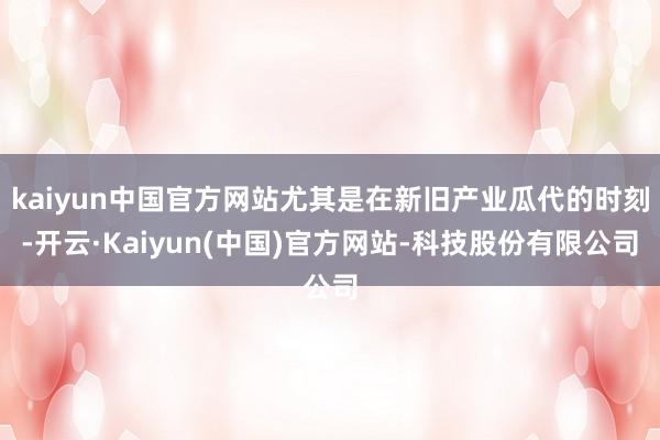 kaiyun中国官方网站尤其是在新旧产业瓜代的时刻-开云·Kaiyun(中国)官方网站-科技股份有限公司