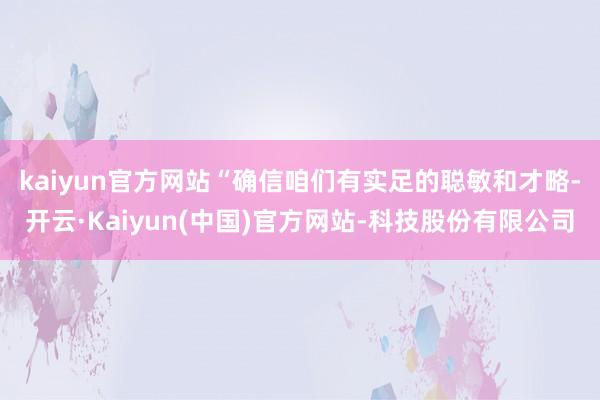 kaiyun官方网站 “确信咱们有实足的聪敏和才略-开云·Kaiyun(中国)官方网站-科技股份有限公司