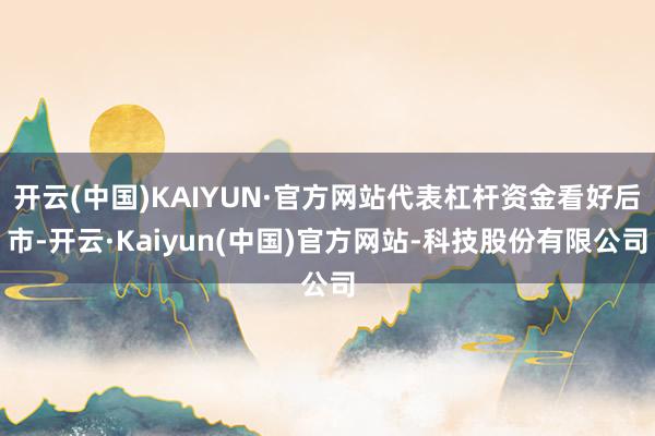 开云(中国)KAIYUN·官方网站代表杠杆资金看好后市-开云·Kaiyun(中国)官方网站-科技股份有限公司