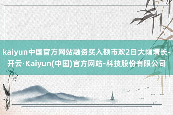 kaiyun中国官方网站融资买入额市欢2日大幅增长-开云·Kaiyun(中国)官方网站-科技股份有限公司