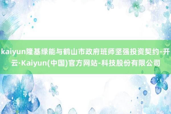 kaiyun隆基绿能与鹤山市政府班师坚强投资契约-开云·Kaiyun(中国)官方网站-科技股份有限公司