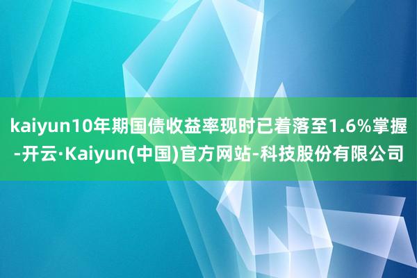 kaiyun10年期国债收益率现时已着落至1.6%掌握-开云·Kaiyun(中国)官方网站-科技股份有限公司