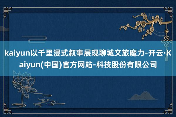 kaiyun以千里浸式叙事展现聊城文旅魔力-开云·Kaiyun(中国)官方网站-科技股份有限公司