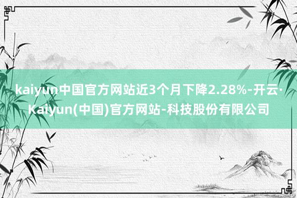 kaiyun中国官方网站近3个月下降2.28%-开云·Kaiyun(中国)官方网站-科技股份有限公司