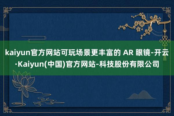 kaiyun官方网站可玩场景更丰富的 AR 眼镜-开云·Kaiyun(中国)官方网站-科技股份有限公司