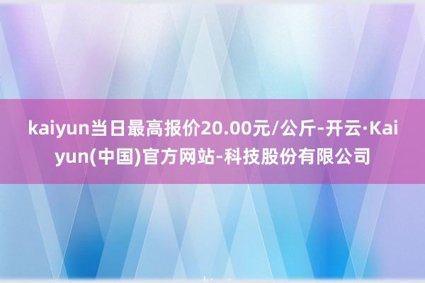 kaiyun当日最高报价20.00元/公斤-开云·Kaiyun(中国)官方网站-科技股份有限公司