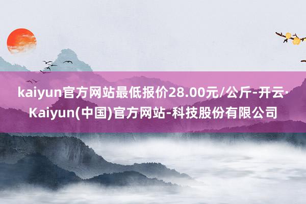 kaiyun官方网站最低报价28.00元/公斤-开云·Kaiyun(中国)官方网站-科技股份有限公司