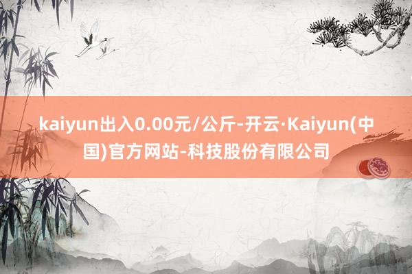 kaiyun出入0.00元/公斤-开云·Kaiyun(中国)官方网站-科技股份有限公司