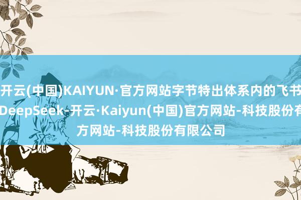 开云(中国)KAIYUN·官方网站字节特出体系内的飞书已使用 DeepSeek-开云·Kaiyun(中国)官方网站-科技股份有限公司