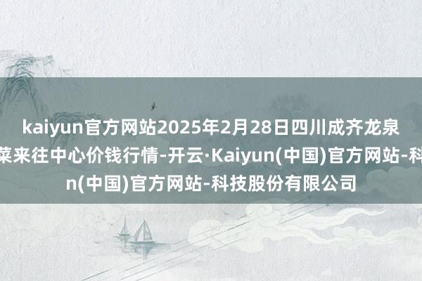 kaiyun官方网站2025年2月28日四川成齐龙泉聚和(外洋)果蔬菜来往中心价钱行情-开云·Kaiyun(中国)官方网站-科技股份有限公司