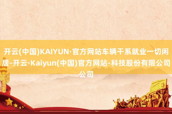 开云(中国)KAIYUN·官方网站车辆干系就业一切闲居-开云·Kaiyun(中国)官方网站-科技股份有限公司
