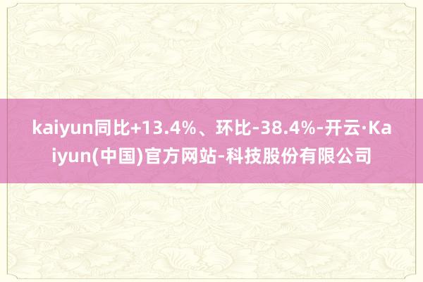 kaiyun同比+13.4%、环比-38.4%-开云·Kaiyun(中国)官方网站-科技股份有限公司