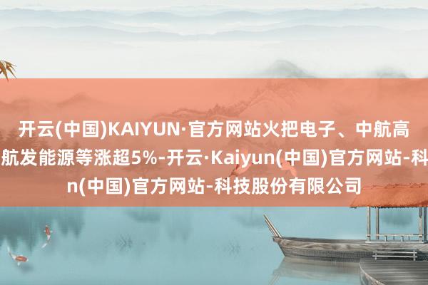开云(中国)KAIYUN·官方网站火把电子、中航高科、晟楠科技、航发能源等涨超5%-开云·Kaiyun(中国)官方网站-科技股份有限公司