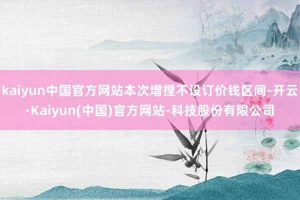 kaiyun中国官方网站本次增捏不设订价钱区间-开云·Kaiyun(中国)官方网站-科技股份有限公司