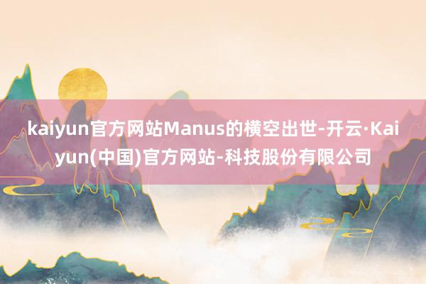 kaiyun官方网站Manus的横空出世-开云·Kaiyun(中国)官方网站-科技股份有限公司