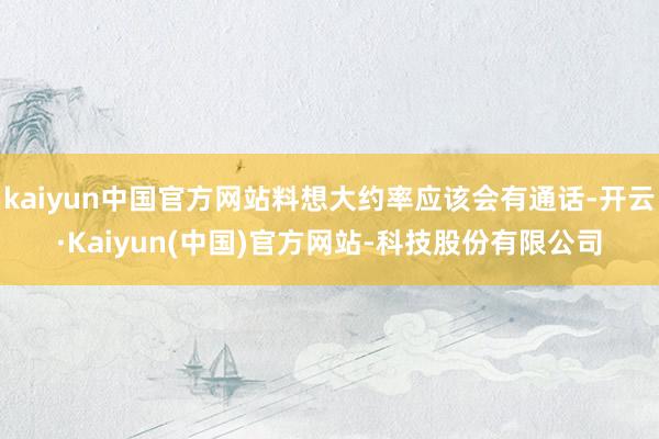 kaiyun中国官方网站料想大约率应该会有通话-开云·Kaiyun(中国)官方网站-科技股份有限公司