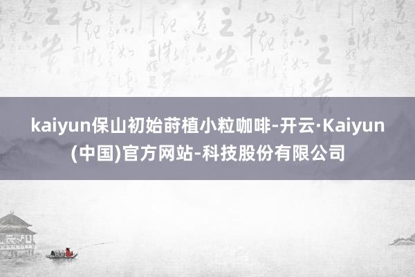 kaiyun保山初始莳植小粒咖啡-开云·Kaiyun(中国)官方网站-科技股份有限公司