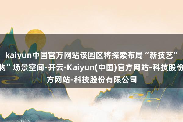 kaiyun中国官方网站该园区将探索布局“新技艺”和“新产物”场景空间-开云·Kaiyun(中国)官方网站-科技股份有限公司