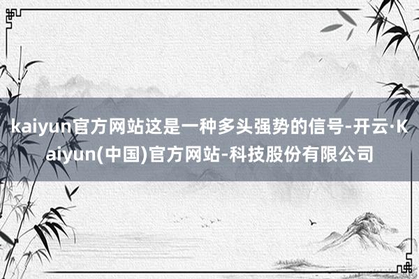 kaiyun官方网站这是一种多头强势的信号-开云·Kaiyun(中国)官方网站-科技股份有限公司