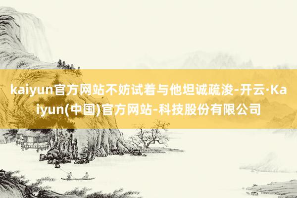 kaiyun官方网站不妨试着与他坦诚疏浚-开云·Kaiyun(中国)官方网站-科技股份有限公司