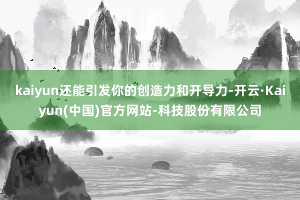 kaiyun还能引发你的创造力和开导力-开云·Kaiyun(中国)官方网站-科技股份有限公司
