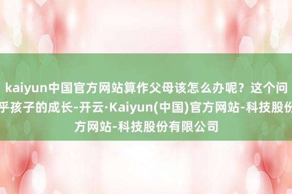 kaiyun中国官方网站算作父母该怎么办呢？这个问题不仅关乎孩子的成长-开云·Kaiyun(中国)官方网站-科技股份有限公司