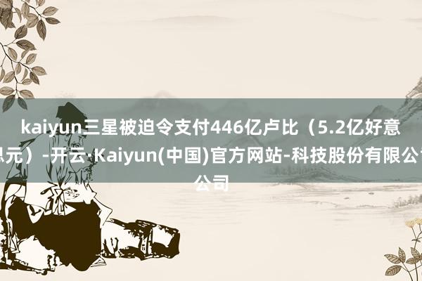 kaiyun　　三星被迫令支付446亿卢比（5.2亿好意思元）-开云·Kaiyun(中国)官方网站-科技股份有限公司