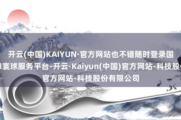 开云(中国)KAIYUN·官方网站也不错随时登录国度社会保障寰球服务平台-开云·Kaiyun(中国)官方网站-科技股份有限公司