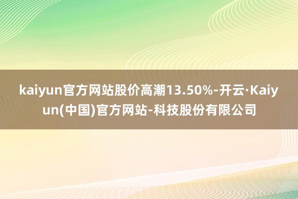 kaiyun官方网站股价高潮13.50%-开云·Kaiyun(中国)官方网站-科技股份有限公司