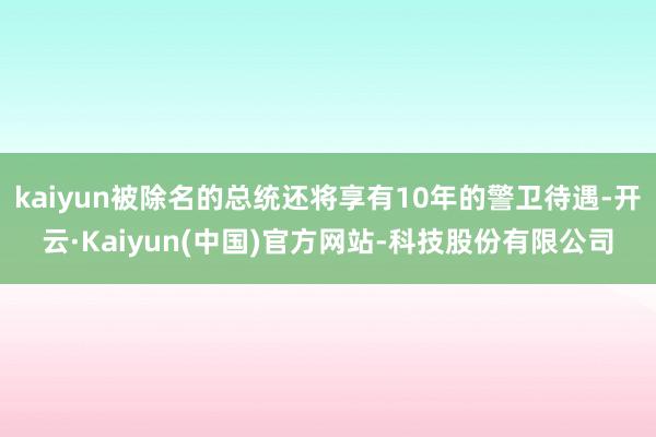 kaiyun被除名的总统还将享有10年的警卫待遇-开云·Kaiyun(中国)官方网站-科技股份有限公司