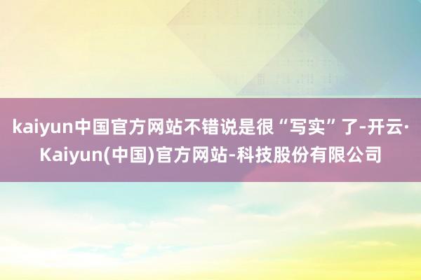 kaiyun中国官方网站不错说是很“写实”了-开云·Kaiyun(中国)官方网站-科技股份有限公司