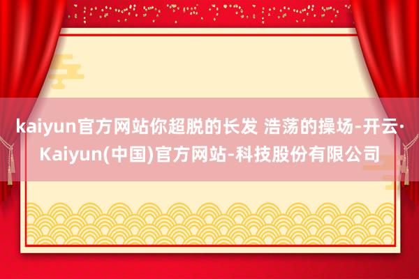 kaiyun官方网站你超脱的长发 浩荡的操场-开云·Kaiyun(中国)官方网站-科技股份有限公司