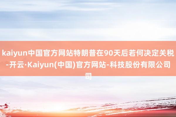 kaiyun中国官方网站特朗普在90天后若何决定关税-开云·Kaiyun(中国)官方网站-科技股份有限公司