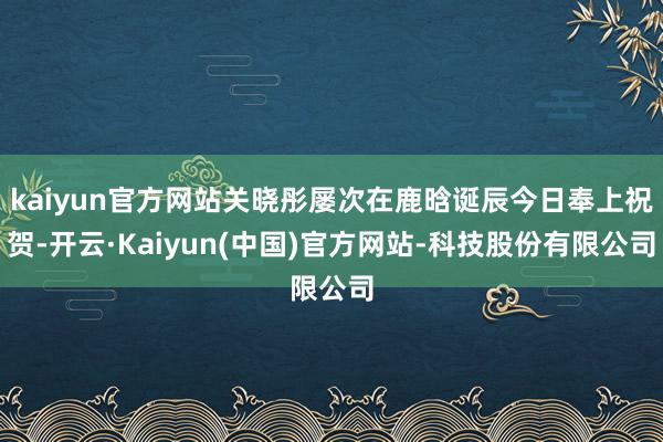 kaiyun官方网站关晓彤屡次在鹿晗诞辰今日奉上祝贺-开云·Kaiyun(中国)官方网站-科技股份有限公司