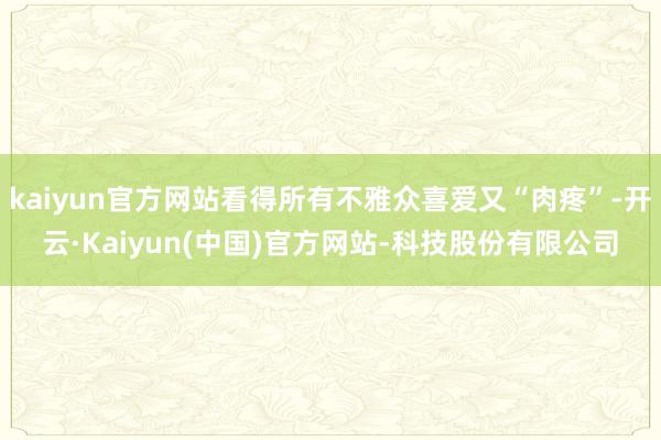 kaiyun官方网站看得所有不雅众喜爱又“肉疼”-开云·Kaiyun(中国)官方网站-科技股份有限公司