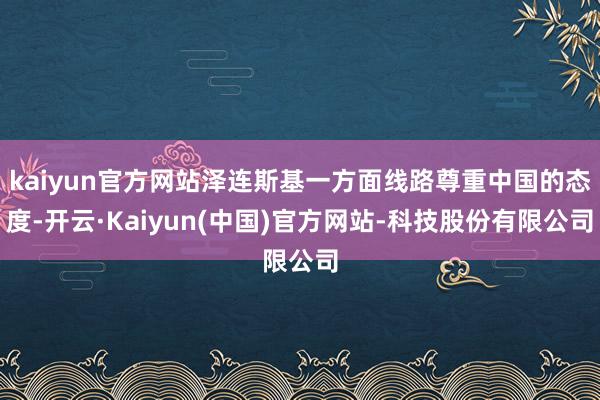 kaiyun官方网站泽连斯基一方面线路尊重中国的态度-开云·Kaiyun(中国)官方网站-科技股份有限公司